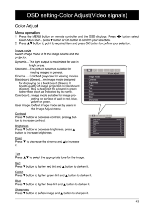 Page 4343
Color Adjust 
Menu operation
1  Press the MENU button on remote controller and the OSD displays. Press  button select 
Color Adjust icon , press  button or OK button to confirm your selection. 
2 Press  button to point to required item and press OK button to confirm your selection.
Image mode
Switch image mode to fit the image source and the 
projector. 
Dynamic....  The light output is maximized for use in 
bright areas.
Standard....  The picture becomes suitable for 
moving images in general....