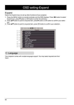 Page 4646
OSD setting-Expand
 Language
Expand
Select the Expend menu to set up other functions of your projector. 
1. Press the MENU button on remote controller and the OSD displays. Press 
 button to select 
Expand icon, press  button or OK button to enter the submenu.
2.  Press  button to point to required item, press  button or OK button to confirm your selec -
tion. 
3.  Press 
 button to point to required item, press OK button to confirm your selection.
Expand
Language
Auto setup
keystone 
Logo 
Security...