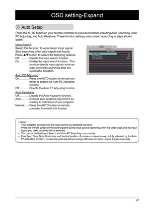 Page 4747
OSD setting-Expand
 Auto Setup
Expand
Auto setup
Input Search                                      OnAuto PC adj.　　　　　　　　　　　　　　　OnAuto keystone　　　　　　　　　　　　　　 Auto                                
Press the AUTO button on your remote controller to execute functions including Auto Searching, Auto 
PC Adjusting, and Auto Keystone. These function settings may convert according to steps shown 
below: 
Input Search
Select this function to auto detect input signal. 
Stop searching after valid signal was...