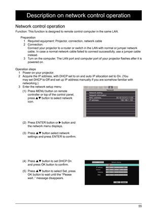 Page 5555
Operation steps1  Power on your projector.
2  Acquire the IP address, with DHCP set to on and auto IP allocation set to On. (You 
may set DHCP to Off and set up IP address manually if you are somehow familiar with 
networking.) 
3  Enter the network setup menu
Description on network control operation
Network control operation
Function: This function is designed to remote control computer in the same LAN.
Preparation 1  Required equipment: Projector, connection, network cable 
2 Connection:   
Connect...