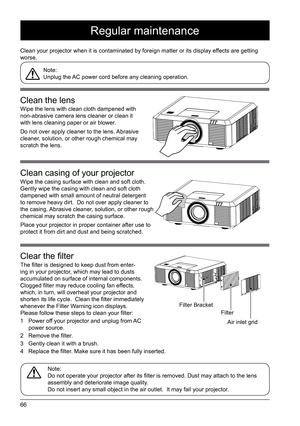 Page 6666
Regular maintenance
Clean your projector when it is contaminated by foreign matter or its di\
splay effects are getting 
worse. Note: 
Unplug the AC power cord before any cleaning operation. 
Note: 
Do not operate your projector after its filter is removed. Dust may attach to the lens 
assembly and deteriorate image quality.
Do not insert any small object in the air outlet.  It may fail your proj\
ector. 
Clean the lens
Wipe the lens with clean cloth dampened with 
non-abrasive camera lens cleaner or...