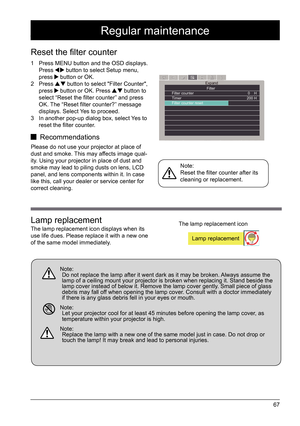 Page 6767
Regular maintenance
1 Press MENU button and the OSD displays. 
Press  button to select Setup menu, 
press  button or OK.
2 Press  button to select "Filter Counter", 
press  button or OK. Press  button to 
select “Reset the filter counter” and press 
OK. The “Reset filter counter?” message 
displays. Select Yes to proceed.
3  In another pop-up dialog box, select Yes to 
reset the filter counter.
 Recommendations
Please do not use your projector at place of 
dust and smoke. This may affects...