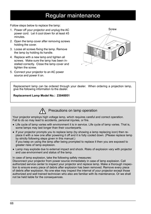 Page 6868
Precautions on lamp operation
Your projector employs high voltage lamp, which requires careful and corr\
ect operation. 
Fail to do so may lead to accidents, personal injuries, or fire.  
● Life cycle of lamp varies with environment it is in service. Life cycle \
of lamp varies. That is, 
some lamps may last longer than their counterparts. 
 
● If your projector prompts you to replace lamp (by showing a lamp replacing icon) then r\
e -
place it with a new one after powering it off and it is fully...