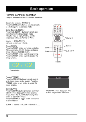 Page 3434
Remote controller operation
Use your remote controller for common operations.
Screen size selection (SCREEN)
Press the SCREEN button on remote controller 
to select required screen size mode.
Digital Zoom (D.ZOOM+/-)
Press the D.ZOOM+/- button on remote con-
troller to enter the Digital Zoom mode. 
*Only for input as VGA, RGBHV, and the 
screen size setting as Normal or Wide. 
Volume +/- (VOLUME +/-)
Increase or decrease volume. 
Timer (TIMER)
Press the TIMER button on remote controller. 
A timer...