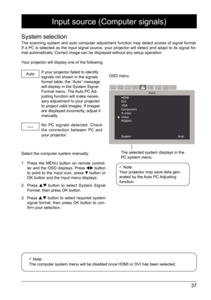 Page 3737
Input source (Computer signals)
System selection
The scanning system and auto computer adjustment function may detect scores of signal format.   
If a PC is selected as the input signal source, your projector will detect and adapt to its signal for-
mat automatically. Correct image can be displayed without any setup operation. 
Your projector will display one of the following: Auto
-----
If your projector failed to identify 
signals not shown in the signals 
format table, the “Auto” message 
will...