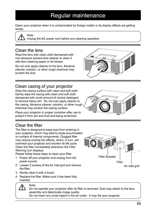 Page 5959
Regular maintenance
Clean your projector when it is contaminated by foreign matter or its di\
splay effects are getting 
worse. Note: 
Unplug the AC power cord before any cleaning operation. 
Note: 
Do not operate your projector after its filter is removed. Dust may attach to the lens 
assembly and deteriorate image quality.
Do not insert any small object in the air outlet.  It may fail your proj\
ector. 
Clean the lens
Wipe the lens with clean cloth dampened with 
non-abrasive camera lens cleaner or...