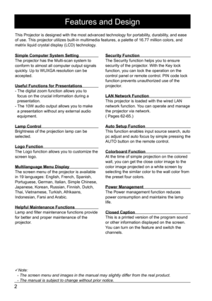 Page 22
Features and Design
Note:
  - The screen menu and images in the manual may slightly differ from th\
e real product.
  - The manual is subject to change without prior notice.
This Projector is designed with the most advanced technology for portabi\
lity, durability, and ease 
of use. This projector utilizes built-in multimedia features, a palette of 16.77\
 million colors, and 
matrix liquid crystal display (LCD) technology.
Simple Computer System Setting
The projector has the Multi-scan system to...