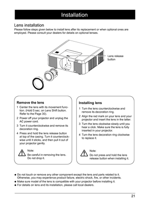 Page 2121
Remove the lens
1 Center the lens with its movement func -
tion. (Hold 5 sec. on Lens Shift button. 
Refer to the Page 30).
2  Power off your projector and unplug the 
AC power cord. 
3  Turn it counterclockwise and remove its 
decoration ring. 
4  Press and hold the lens release button 
at top of the casing. Turn it counterclock -
wise until it sticks, and then pull it out of 
your projector gently. 
Installing lens
1  Turn the lens counterclockwise and 
remove its decoration ring. 
2  Align the red...