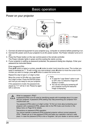 Page 2828
Basic operation
Power on your projector
1. Connect all external equipment to your projector (e.g. computer or camera) before powering it on.
2.  Connect AC power cord of your projector to an AC power socket. The Power indicator turns on in 
red.  
3.  Press the Power button on the rear control panel or the remote controller.  
The Power indicator lights in green and the cooling fan starts running.
4.  If your projector is setting as password protected, the password dialog box displays. Enter your...