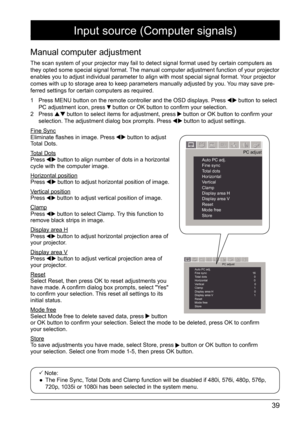 Page 3939
Manual computer adjustment
The scan system of your projector may fail to detect signal format used \
by certain computers as 
they opted some special signal format. The manual computer adjustment function of your projector 
enables you to adjust individual parameter to align with most special si\
gnal format. Your projector 
comes with up to storage area to keep parameters manually adjusted by yo\
u. You may save pre-
ferred settings for certain computers as required. 
1  Press MENU button on the...