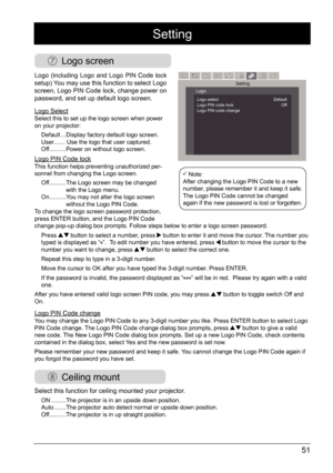 Page 5151
Setting
 Logo screen
Logo (including Logo and Logo PIN Code lock 
setup) You may use this function to select Logo 
screen, Logo PIN Code lock, change power on 
password, and set up default logo screen.
Logo SelectSelect this to set up the logo screen when power 
on your projector: 
Default ...   Display factory default logo screen.
User....... Use the logo that user captured.
Off  ..........   Power on without logo screen.
Logo PIN Code lockThis function helps preventing unauthorized per -
sonnel from...