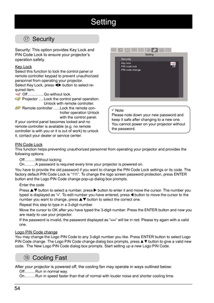 Page 5454
 Security
 Cooling Fast
Security: This option provides Key Lock and 
PIN Code Lock to ensure your projector’s 
operation safety. 
Key Lock
Select this function to lock the control panel or 
remote controller keypad to prevent unauthorized 
personnel from operating your projector. 
Select Key Lock, press 
 button to select re-
quired item. Off ............... Go without lock. 
Projector .....   Lock the control panel operation.  
Unlock with remote controller. 
Remote controller  ......  Lock the...