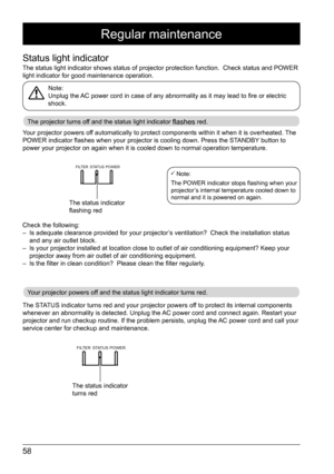 Page 5858
FILTERSTATUS POWER
Regular maintenance
Status light indicator
The status light indicator shows status of projector protection function\
.  Check status and POWER 
light indicator for good maintenance operation. 
Note: 
Unplug the AC power cord in case of any abnormality as it may lead to fire or electric 
shock. 
The projector turns off and the status light indicator flashes red.
Your projector powers off and the status light indicator turns red.
Your projector powers off automatically to protect...