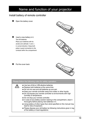 Page 1919
 Open the battery cover.
 Insert a new battery in it.
Two AA  batteries
Place your batteries with its 
anode and cathode (+ and -) 
in correct direction. Keep both 
poles in good connection to the 
contacts within the compartment.
 Put the cover back.
Install battery of remote controller
Name and function of your projector
Please follow the following rules for safety operation: 
● Use two of AA or LR6 alkaline batteries.
● Replace both batteries at the same time.
● Do not mix new and old batteries as...