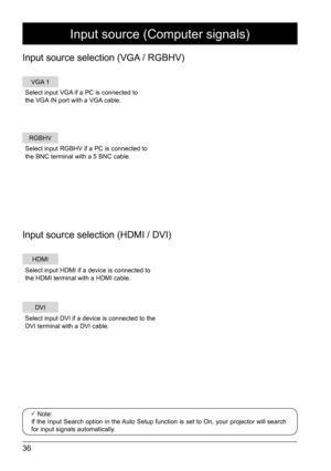 Page 3636
VGA 1
RGBHV
HDMI
DVI
Select input VGA if a PC is connected to 
the VGA IN port with a VGA cable.
Select input HDMI if a device is connected to 
the HDMI terminal with a HDMI cable.
Select input DVI if a device is connected to the 
DVI terminal with a DVI cable. Select input RGBHV if a PC is connected to 
the BNC terminal with a 5 BNC cable.
Input source (Computer signals)
Input source selection (VGA / RGBHV)
Input source selection (HDMI / DVI)
 Note: 
If the Input Search option in the Auto Setup...