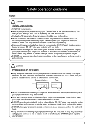 Page 55
Safety operation guideline
Notes
Caution
Safety precautions:
 
● GROUND your projector. 
 
● Lens of your projector projects strong light.  DO NOT look at the light beam directly. You 
may get your eyesight hurt.  This is especially the case with children.
 
● Unplug the AC power plug if your projector will not be used for long time. 
 
● DO NOT overload the socket of power cord as it may lead to fire or electric shock. DO   
NOT subject the power cord to any object. DO NOT place your projector in...