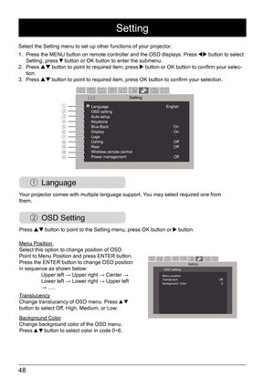 Page 4848
 Language
Select the Setting menu to set up other functions of your projector. 
1. Press the MENU button on remote controller and the OSD displays. Press 
 button to select 
Setting, press  button or OK button to enter the submenu.
2.  Press  button to point to required item, press  button or OK button to confirm your selec -
tion. 
3.  Press 
 button to point to required item, press OK button to confirm your selection.
Menu Position 
Select this option to change position of OSD.  
Point to Menu...