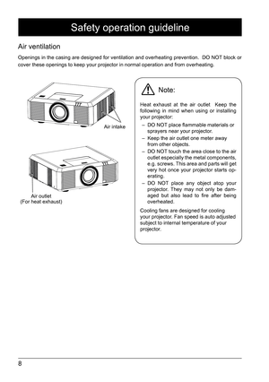 Page 88
Safety operation guideline
Air ventilation 
Openings in the casing are designed for ventilation and overheating prevention.  DO NOT block or 
cover these openings to keep your projector in normal operation and from\
 overheating. 
Air intake
Note: 
Heat exhaust at the air outlet  Keep the 
following in mind when using or installing 
your projector: –  DO NOT place flammable materials or 
sprayers near your projector.
–  Keep the air outlet one meter away 
from other objects. 
–  DO NOT touch the area...