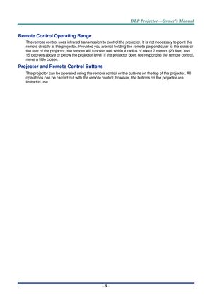 Page 23– 9 – 
Remote Control Operating Range 
The remote control uses infrared transmission to control the projector. It is not necessary to point the 
remote directly at the projector. Provided you are not holding the remote perpendicular to the sides or 
the rear of the projector, the remote will function well within a radius of about 7 meters (23 feet) and 
15 degrees above or below the projector level. If the projector does not respond to the remote control, 
move a little closer.   
Projector and Remote...