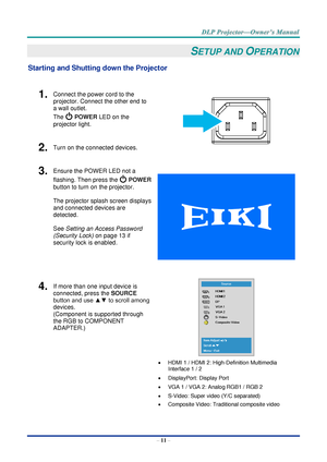 Page 25– 11 – 
SETUP AND OPERATION 
Starting and Shutting down the Projector 
 
1.  Connect the power cord to the 
projector. Connect the other end to 
a wall outlet. 
The  POWER LED on the 
projector light. 
 
2.  Turn on the connected devices. 
3.  Ensure the POWER LED not a 
flashing. Then press the  POWER 
button to turn on the projector.  
 
The projector splash screen displays 
and connected devices are 
detected. 
 
See Setting an Access Password 
(Security Lock) on page 13 if 
security lock is enabled....