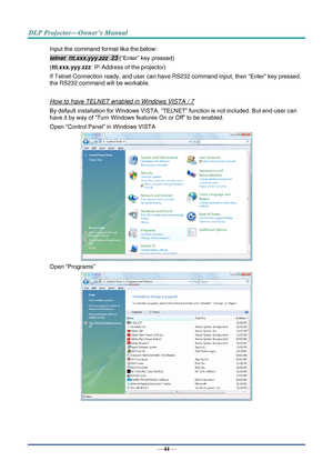 Page 58— 44 — 
Input the command format like the below: 
telnet  ttt.xxx.yyy.zzz  23 (“Enter” key pressed) 
(ttt.xxx.yyy.zzz: IP-Address of the projector) 
If Telnet-Connection ready, and user can have RS232 command input, then “Enter” key pressed, 
the RS232 command will be workable. 
 
How to have TELNET enabled in Windows VISTA / 7 
By default installation for Windows VISTA, “TELNET” function is not included. But end-user can 
have it by way of “Turn Windows features On or Off” to be enabled. 
Open “Control...
