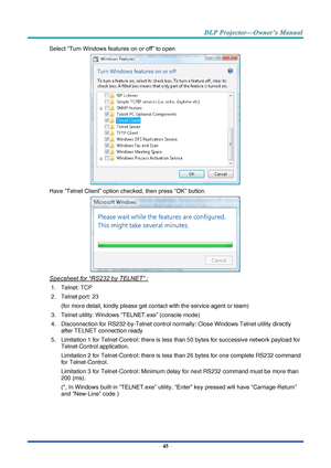 Page 59– 45 – 
Select “Turn Windows features on or off” to open 
 
Have “Telnet Client” option checked, then press “OK” button. 
 
Specsheet for “RS232 by TELNET” : 
1. Telnet: TCP 
2. Telnet port: 23  
(for more detail, kindly please get contact with the service agent or team) 
3. Telnet utility: Windows “TELNET.exe” (console mode) 
4. Disconnection for RS232-by-Telnet control normally: Close Windows Telnet utility directly 
after TELNET connection ready 
5. Limitation 1 for Telnet-Control: there is less than...