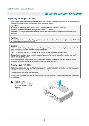 Page 62— 48 — 
MAINTENANCE AND SECURITY 
Replacing the Projection Lamp 
The projection lamp should be replaced when it burns out. It should only be replaced with a certified 
replacement part, which you can order from your local dealer.  
Important: 
a. The projection lamp used in this product contains a small amount of mercury. 
b. Do not dispose this product with general household waste. 
c. Disposal of this product must be carried out in accordance with the regulations of your local  
authority. 
Warning:...