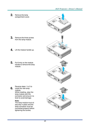 Page 63– 49 – 
2.  Remove the lamp 
compartment cover. 
 
3.  Remove the three screws 
from the lamp module. 
 
4.  Lift the module handle up. 
5.  Pull firmly on the module 
handle to remove the lamp 
module. 
 
6.  
Reverse steps 1 to 5 to 
install the new lamp 
module.  
While installing, align the 
lamp module with the 
connector and ensure it is 
level to avoid damage. 
Note:  
The lamp module must sit 
securely in place and the 
lamp connector must be 
connected properly before 
tightening the screws.       