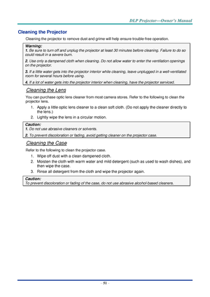 Page 65– 51 – 
Cleaning the Projector 
Cleaning the projector to remove dust and grime will help ensure trouble-free operation.  
Warning: 
1. Be sure to turn off and unplug the projector at least 30 minutes before cleaning. Failure to do so 
could result in a severe burn. 
2. Use only a dampened cloth when cleaning. Do not allow water to enter the ventilation openings 
on the projector.  
3. If a little water gets into the projector interior while cleaning, leave unplugged in a well-ventilated 
room for...