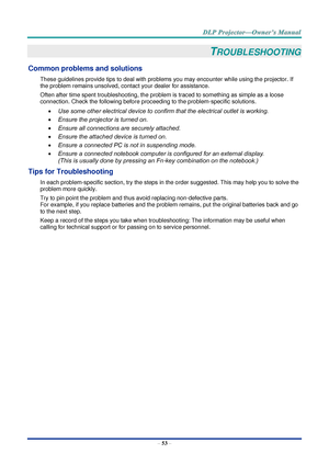 Page 67– 53 – 
TROUBLESHOOTING 
Common problems and solutions 
These guidelines provide tips to deal with problems you may encounter while using the projector. If 
the problem remains unsolved, contact your dealer for assistance. 
Often after time spent troubleshooting, the problem is traced to something as simple as a loose 
connection. Check the following before proceeding to the problem-specific solutions. 
 Use some other electrical device to confirm that the electrical outlet is working. 
 Ensure the...