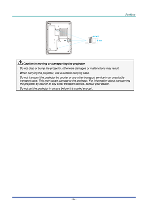 Page 10–
ix  – Caution in moving or transporting the projector  
-
  Do not drop or bump the projector, otherwise damages or malfunctions may result.  
-
  When carrying the projector, use a suitable carrying case.  
-
  Do  not transport the p rojector by  courier or any other transport service in an unsuitable 
transport case. This may cause damage to the projector. For information about transporting 
the projector by courier or any other transport service, consult your dealer.  
-
  Do not put the proj ector...