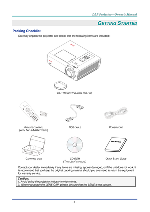 Page 15– 1 – 
GETTING STARTED 
Packing Checklist 
Carefully unpack the projector and check that the following items are included:  
 
DLP PROJECTOR AND LENS CAP 
   
  
 
REMOTE CONTROL  
(WITH TWO AAA BATTERIES) 
RGB CABLE POWER CORD 
 
 
  
CARRYING CASE CD-ROM  
(THIS USER’S MANUAL) 
QUICK START GUIDE 
 
Contact your dealer immediately if any items are missing, appear damaged, or if the unit does not work. It 
is recommend that you keep the original packing material should you ever need to return the...