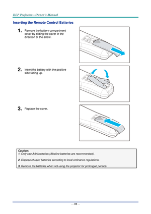 Page 24— 10 — 
Inserting the Remote Control Batteries 
1.  Remove the battery compartment 
cover by sliding the cover in the 
direction of the arrow. 
 
2.  Insert the battery with the positive 
side facing up. 
 
3.  Replace the cover. 
 
 
Caution: 
1. Only use AAA batteries (Alkaline batteries are recommended). 
 
2. Dispose of used batteries according to local ordinance regulations.  
 
3. Remove the batteries when not using the projector for prolonged periods. 
 
      
   