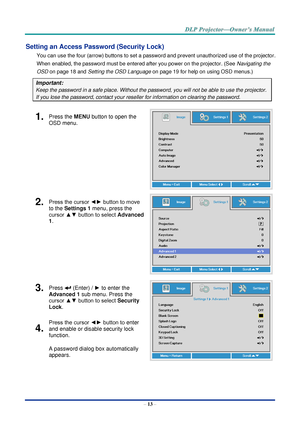 Page 27– 13 – 
Setting an Access Password (Security Lock) 
You can use the four (arrow) buttons to set a password and prevent unauthorized use of the projector. 
When enabled, the password must be entered after you power on the projector. (See Navigating the 
OSD on page 18 and Setting the OSD Language on page 19 for help on using OSD menus.) 
Important: 
Keep the password in a safe place. Without the password, you will not be able to use the projector. 
If you lose the password, contact your reseller for...