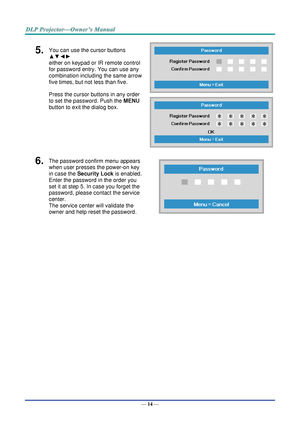 Page 28— 14 — 
5.  You can use the cursor buttons 
▲▼◄► 
either on keypad or IR remote control 
for password entry. You can use any 
combination including the same arrow 
five times, but not less than five. 
Press the cursor buttons in any order 
to set the password. Push the MENU 
button to exit the dialog box. 
 
 
6.  The password confirm menu appears 
when user presses the power-on key 
in case the Security Lock is enabled.  
Enter the password in the order you 
set it at step 5. In case you forget the...