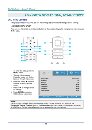 Page 32— 18 — 
ON-SCREEN DISPLAY (OSD) MENU SETTINGS 
OSD Menu Controls 
The projector has an OSD that lets you make image adjustments and change various settings.  
Navigating the OSD 
You can use the remote control cursor buttons or the projector keypad to navigate and make changes 
to the OSD.  
 
1. To enter the OSD, press the 
MENU button.  
2. There are three menus. 
Press the cursor ◄► button 
to move through the menus.  
3. Press the cursor ▲▼ button 
to move up and down in a 
menu.  
4. Press ◄► to...