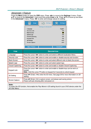 Page 43– 29 – 
Advanced 1 Feature 
Press the Menu button to open the OSD menu. Press ◄► to move to the Settings 1 menu. Press 
▲▼ to move to the Advanced 1 menu and then press Enter or ►. Press ▲▼ to move up and down 
in the Advanced 1 menu. Press ◄► to enter and change values for setting. 
 
ITEM DESCRIPTION 
Language Press the cursor ◄► button to enter and select a different localization MenuK 
Security Lock  Press the cursor ◄► button to enter and enable or disable security lock functionK 
Blank Screen Press...