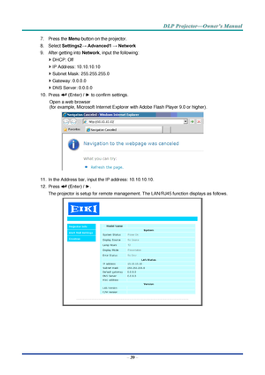 Page 53– 39 – 
7. Press the Menu button on the projector. 
8. Select Settings2→ Advanced1 → Network 
9. After getting into Network, input the following: 
 DHCP: Off 
 IP Address: 10.10.10.10 
 Subnet Mask: 255.255.255.0 
 Gateway: 0.0.0.0 
 DNS Server: 0.0.0.0 
10. Press  (Enter) / ► to confirm settings. 
Open a web browser  
(for example, Microsoft Internet Explorer with Adobe Flash Player 9.0 or higher). 
 
11. In the Address bar, input the IP address: 10.10.10.10. 
12. Press  (Enter) / ►. 
The projector...