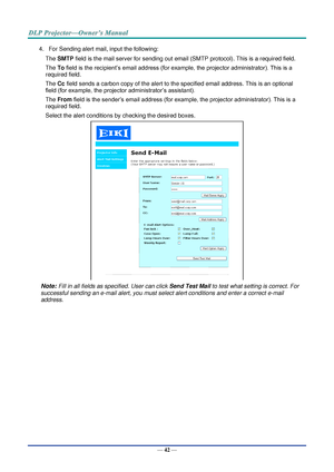 Page 56— 42 — 
4. For Sending alert mail, input the following: 
The SMTP field is the mail server for sending out email (SMTP protocol). This is a required field. 
The To field is the recipient’s email address (for example, the projector administrator). This is a 
required field.  
The Cc field sends a carbon copy of the alert to the specified email address. This is an optional 
field (for example, the projector administrator’s assistant).  
The From field is the sender’s email address (for example, the...