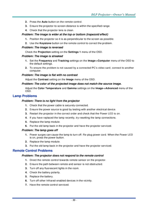 Page 69– 55 – 
2. Press the Auto button on the remote control. 
3. Ensure the projector-to-screen distance is within the specified range. 
4. Check that the projector lens is clean. 
Problem: The image is wider at the top or bottom (trapezoid effect)  
1. Position the projector so it is as perpendicular to the screen as possible.  
2. Use the Keystone button on the remote control to correct the problem. 
Problem: The image is reversed  
Check the Projection setting on the Settings 1 menu of the OSD. 
Problem:...