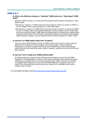 Page 71– 57 – 
HDMI Q & A 
Q. What is the difference between a “Standard” HDMI cable and a “High-Speed” HDMI 
cable? 
Recently, HDMI Licensing, LLC announced that cables would be tested as Standard or High-
Speed cables.  
˙Standard (or “category 1”) HDMI cables have been tested to perform at speeds of 75Mhz or 
up to 2.25Gbps, which is the equivalent of a 720p/1080i signal.  
˙High Speed (or “category 2”) HDMI cables have been tested to perform at speeds of 340Mhz 
or up to 10.2Gbps, which is the highest...