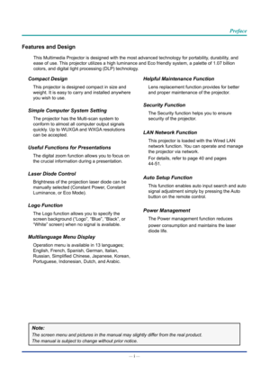 Page 2— i — 
Preface
Features and Design
This Multimedia Projector is designed with the most advanced technology \
for portability, durability, and 
ease of use. This projector utilizes a high luminance and Eco friendly system, a pale\
tte of 1.07 billion 
colors, and digital light processing (DLP) technology.
Compact Design
This projector is designed compact in size and 
weight. It is easy to carry and installed anywhere 
you wish to use.
Simple Computer System Setting
The projector has the Multi-scan system...