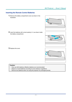 Page 24— 9 — 
DLP Projector — Owner’s Manual
Inserting the Remote Control Batteries 
1. Remove the battery compartment cover as shown in the  
illustration.
2. Insert the batteries with correct polarity (+/-) as shown inside   
the battery compartment.
3. Replace the cover.
Caution: 
•	 Only use AAA batteries (Alkaline batteries are recommended). 
•	 Dispose of used batteries according to local ordinance regulations.
•	 Remove the batteries when not using the projector for prolonged periods.\
  