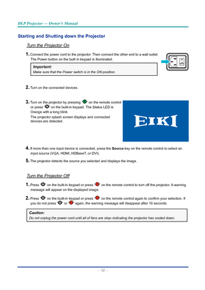 Page 27— 12 — 
DLP Projector — Owner’s Manual
Starting and Shutting down the ProjectorTurn	the	Projector	On
1. Connect the power cord to the projector. Then connect the other end to a wall outlet.   
The Power button on the built in keypad is illuminated.
Important: 
Make	sure	that	the	Power	switch	is	in	the	ON	position.
2. Turn on the connected devices.
3. Turn on the projector by pressing “” on the remote control  
or press “
” on the built-in keypad. The Status LED is  
Orange with a long blink. 
The...