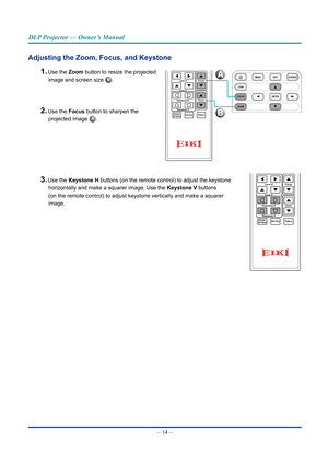 Page 29— 14 — 
DLP Projector — Owner’s Manual
Adjusting the Zoom, Focus, and Keystone
1. Use the Zoom button to resize the projected image and screen size 
B.
2. Use the Focus button to sharpen the projected image 
A.
3. Use the Keystone H buttons (on the remote control) to adjust  the keystone 
horizontally and make a squarer image.  Use the Keystone V buttons 
(on the remote control) to adjust keystone vertically and make a squarer 
image .
Hot KeyShutter(AV Mute)Pattern
FocusLens H
Lens V
Keystone H Keystone...