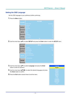 Page 36— 21 — 
DLP Projector — Owner’s Manual
Setting the OSD Language
Set the OSD language to your preference before continuing.
1. Press the Menu button. 
Display Mode
Brightness
Contrast
Sharpness
Color
Tint
Phase
Frequency
Horz Position
Vert PositionPICTUREOUTPUT SETUP
OPTIONPICTURE
Presentation 50
502
50
50
50
50
50
50
2. Use the arrow keys (pq) to select SETUP and press the Enter button to enter the SETUP menu.
PICTURE
OUTPUT SETUP
OPTIONSETUP
English AutoOff
On
Language
Ceiling Mount
Rear Projection
Lens...