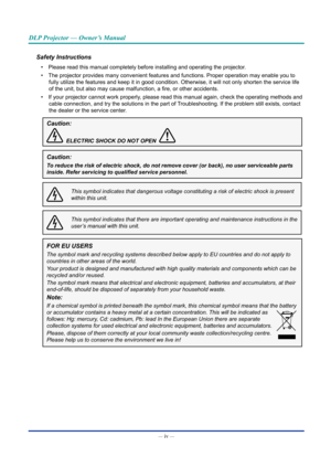 Page 5— iv — 
DLP Projector — Owner’s Manual
Safety Instructions
• Please read this manual completely before installing and operating the p\
rojector.
•  The projector provides many convenient features and functions. Proper op\
eration may enable you to 
fully utilize the features and keep it in good condition. Otherwise, it \
will not only shorten the service life 
of the unit, but also may cause malfunction, a fire, or other accidents.
•  If your projector cannot work properly, please read this manual again,...