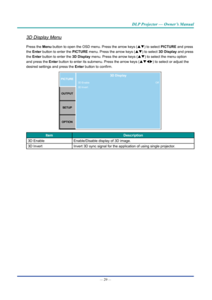 Page 44— 29 — 
DLP Projector — Owner’s Manual
3D Display Menu
Press the Menu button to open the OSD menu. Press the arrow keys (pq) to select PICTURE and press 
the Enter button to enter the PICTURE menu. Press the arrow keys (pq) to select 3D Display and press 
the Enter button to enter the 3D Display menu. Press the arrow keys (pq) to select the menu option 
and press the Enter button to enter its submenu. Press the arrow keys (pqtu) to select or adjust the 
desired settings and press  the Enter button to...