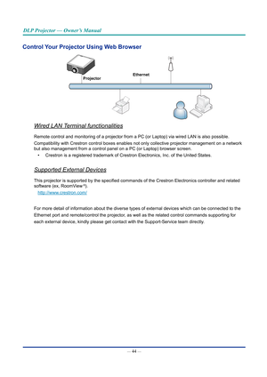 Page 59— 44 — 
DLP Projector — Owner’s Manual
Control Your Projector Using Web Browser
Ethernet
Projector
Wired LAN Terminal functionalities
Remote control and monitoring of a projector from a PC (or Laptop) via\
 wired LAN is also possible.
Compatibility with Crestron control boxes enables not only collective pr\
ojector management on a network 
but also management from a control panel on a PC (or Laptop) browser s\
creen.
•  Crestron is a registered trademark of Crestron Electronics, Inc. of the \
United...