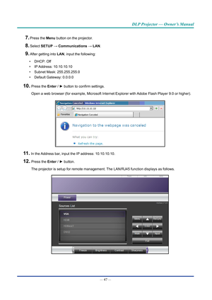 Page 62— 47 — 
DLP Projector — Owner’s Manual
7. Press the Menu button on the projector.
8. Select SETUP → Communications → LAN.
9. After getting into LAN, input the following:
•  DHCP: Off
•  IP Address:  10.10.10.10
•  Subnet Mask: 255.255.255.0
•  Default Gateway: 0.0.0.0
10.  Press the Enter / ► button to confirm settings.
Open a web browser (for example, Microsoft Internet Explorer with Adobe Flash Player 9.0 or higher).
11.  In the Address bar, input the IP address: 10.10.10.10.
12.  Press the Enter / ►...